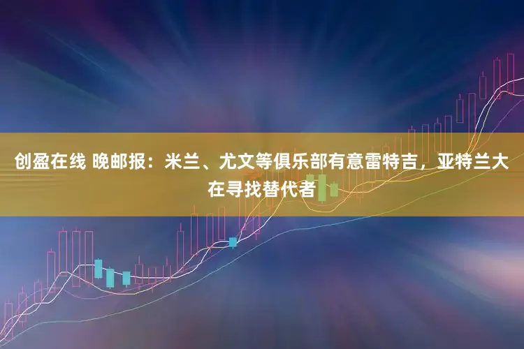 创盈在线 晚邮报：米兰、尤文等俱乐部有意雷特吉，亚特兰大在寻找替代者