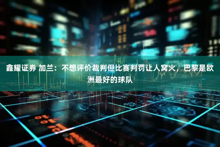 鑫耀证券 加兰：不想评价裁判但比赛判罚让人窝火，巴黎是欧洲最好的球队