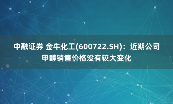 中融证券 金牛化工(600722.SH)：近期公司甲醇销售价格没有较大变化