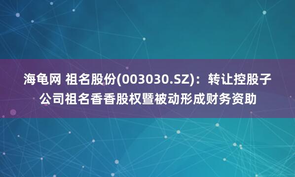 海龟网 祖名股份(003030.SZ)：转让控股子公司祖名香香股权暨被动形成财务资助