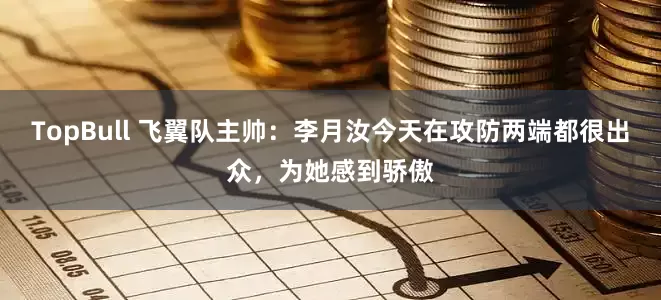 TopBull 飞翼队主帅：李月汝今天在攻防两端都很出众，为她感到骄傲