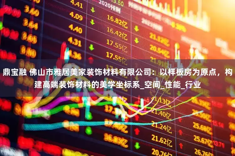 鼎宝融 佛山市雅居美家装饰材料有限公司：以样板房为原点，构建高端装饰材料的美学坐标系_空间_性能_行业