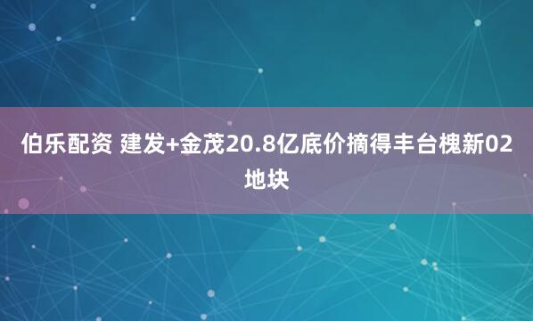伯乐配资 建发+金茂20.8亿底价摘得丰台槐新02地块
