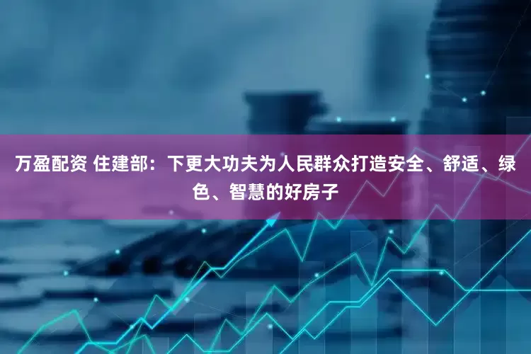 万盈配资 住建部：下更大功夫为人民群众打造安全、舒适、绿色、智慧的好房子