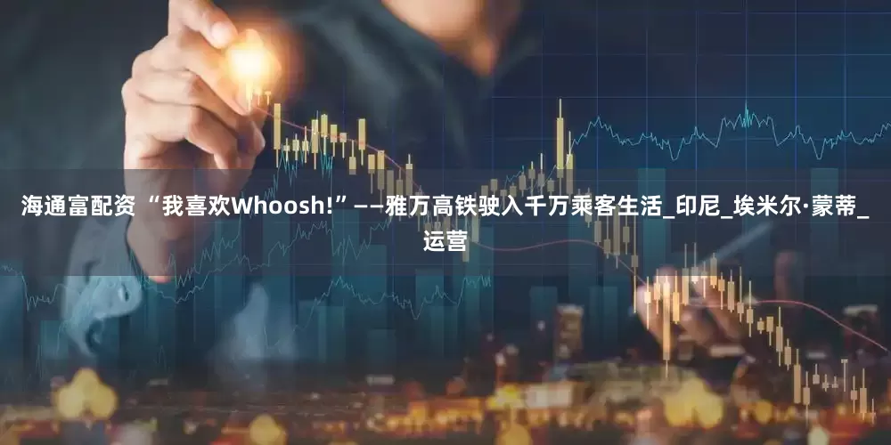 海通富配资 “我喜欢Whoosh!”——雅万高铁驶入千万乘客生活_印尼_埃米尔·蒙蒂_运营