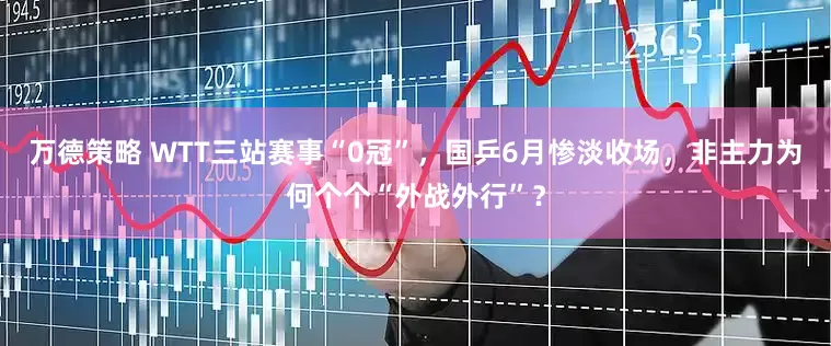 万德策略 WTT三站赛事“0冠”，国乒6月惨淡收场，非主力为何个个“外战外行”？
