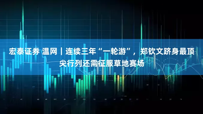 宏泰证券 温网｜连续三年“一轮游”，郑钦文跻身最顶尖行列还需征服草地赛场