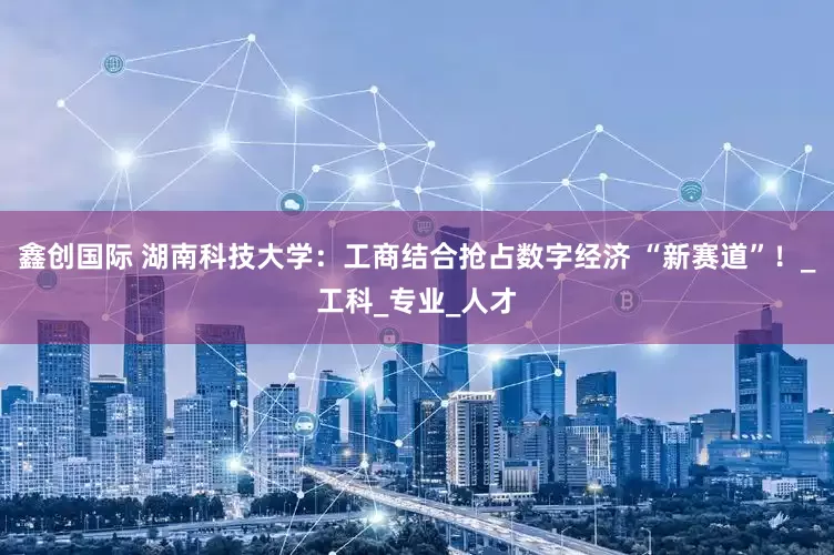 鑫创国际 湖南科技大学：工商结合抢占数字经济 “新赛道”！_工科_专业_人才