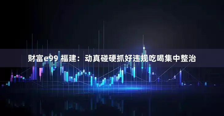 财富e99 福建：动真碰硬抓好违规吃喝集中整治