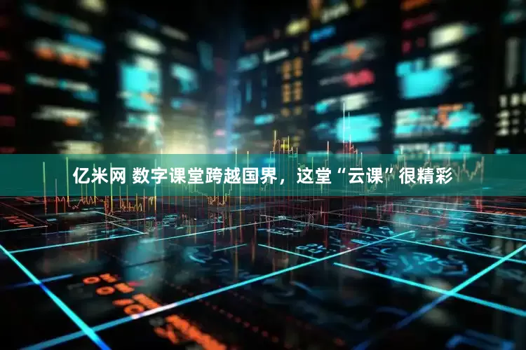亿米网 数字课堂跨越国界，这堂“云课”很精彩
