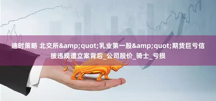 迪时策略 北交所&quot;乳业第一股&quot;期货巨亏信披违规遭立案背后_公司股价_骑士_亏损