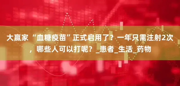 大赢家 “血糖疫苗”正式启用了？一年只需注射2次，哪些人可以打呢？_患者_生活_药物