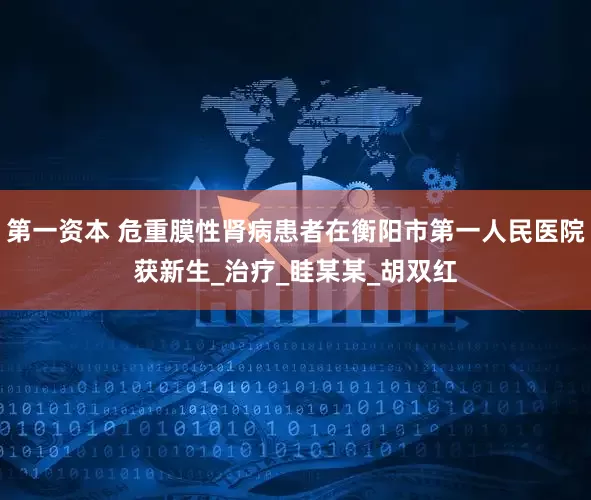 第一资本 危重膜性肾病患者在衡阳市第一人民医院获新生_治疗_眭某某_胡双红