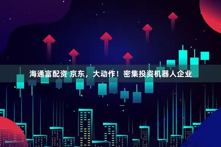 海通富配资 京东，大动作！密集投资机器人企业