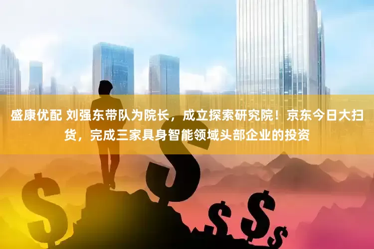 盛康优配 刘强东带队为院长，成立探索研究院！京东今日大扫货，完成三家具身智能领域头部企业的投资