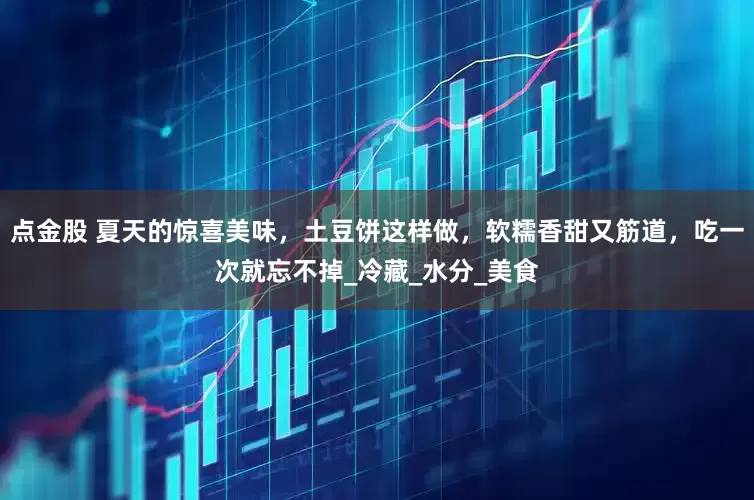 点金股 夏天的惊喜美味，土豆饼这样做，软糯香甜又筋道，吃一次就忘不掉_冷藏_水分_美食