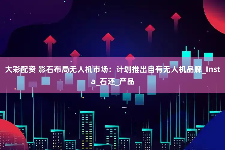 大彩配资 影石布局无人机市场：计划推出自有无人机品牌_Insta_石还_产品