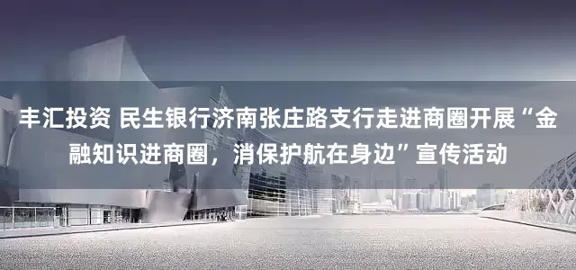 丰汇投资 民生银行济南张庄路支行走进商圈开展“金融知识进商圈，消保护航在身边”宣传活动