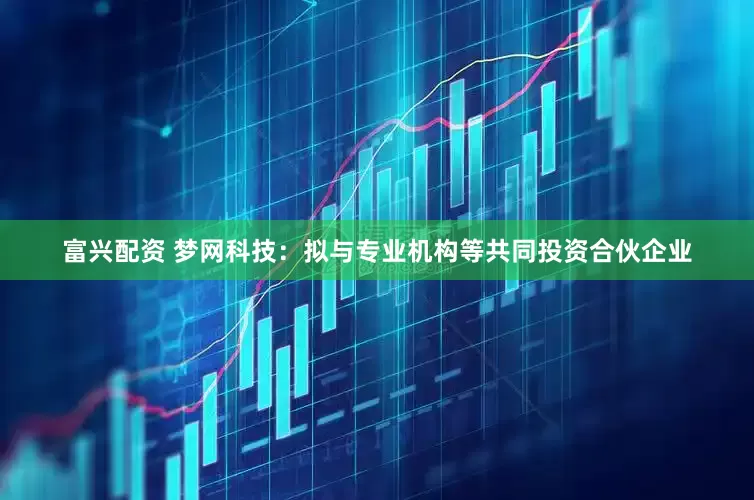 富兴配资 梦网科技：拟与专业机构等共同投资合伙企业