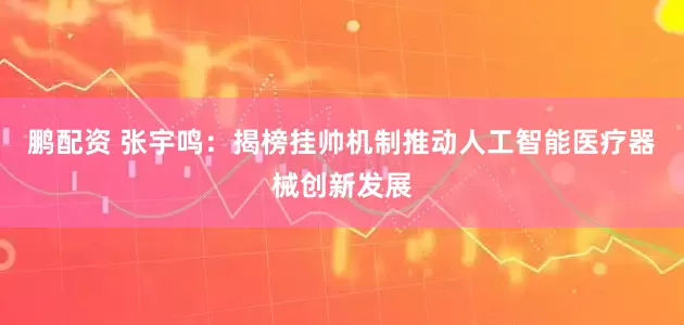 鹏配资 张宇鸣：揭榜挂帅机制推动人工智能医疗器械创新发展