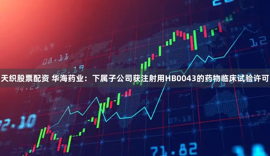 天织股票配资 华海药业：下属子公司获注射用HB0043的药物临床试验许可