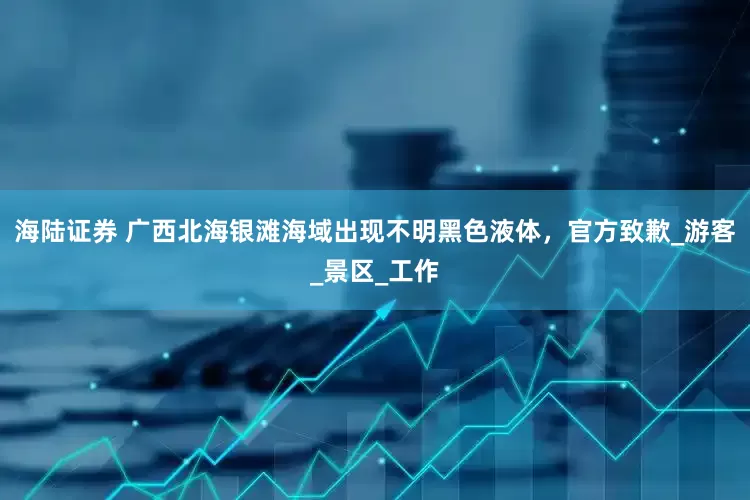 海陆证券 广西北海银滩海域出现不明黑色液体，官方致歉_游客_景区_工作