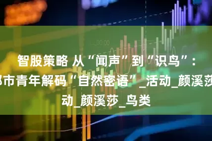 智股策略 从“闻声”到“识鸟”：西安都市青年解码“自然密语”_活动_颜溪莎_鸟类