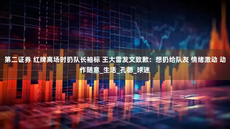 第二证券 红牌离场时扔队长袖标 王大雷发文致歉：想扔给队友 情绪激动 动作随意_生活_孔德_球迷