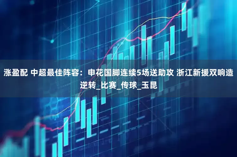涨盈配 中超最佳阵容：申花国脚连续5场送助攻 浙江新援双响造逆转_比赛_传球_玉昆