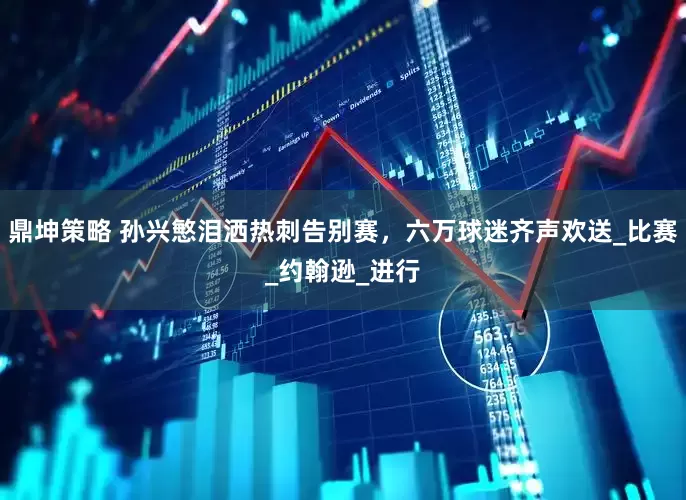 鼎坤策略 孙兴慜泪洒热刺告别赛，六万球迷齐声欢送_比赛_约翰逊_进行