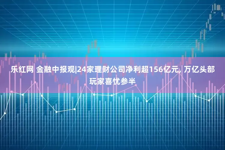 乐红网 金融中报观|24家理财公司净利超156亿元, 万亿头部玩家喜忧参半