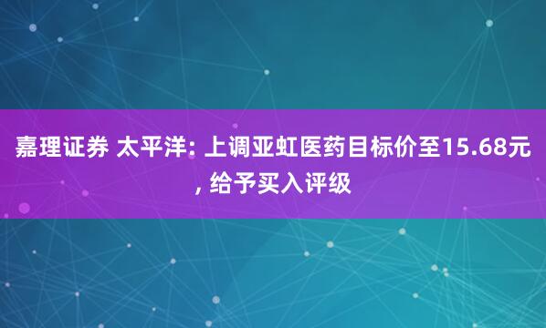 嘉理证券 太平洋: 上调亚虹医药目标价至15.68元, 给予买入评级