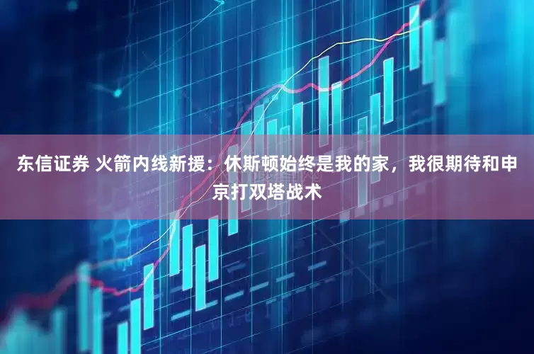 东信证券 火箭内线新援：休斯顿始终是我的家，我很期待和申京打双塔战术