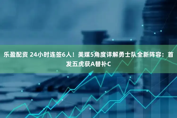 乐盈配资 24小时连签6人！美媒5角度详解勇士队全新阵容：首发五虎获A替补C