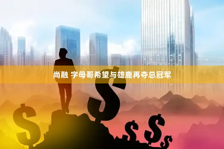 尚融 字母哥希望与雄鹿再夺总冠军