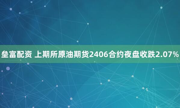 垒富配资 上期所原油期货2406合约夜盘收跌2.07%