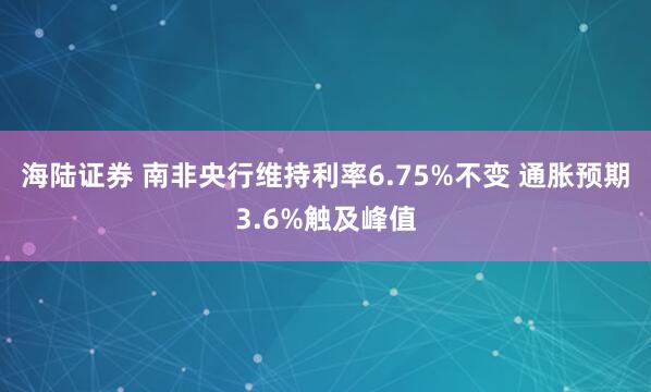 海陆证券 南非央行维持利率6.75%不变 通胀预期3.6%触及峰值