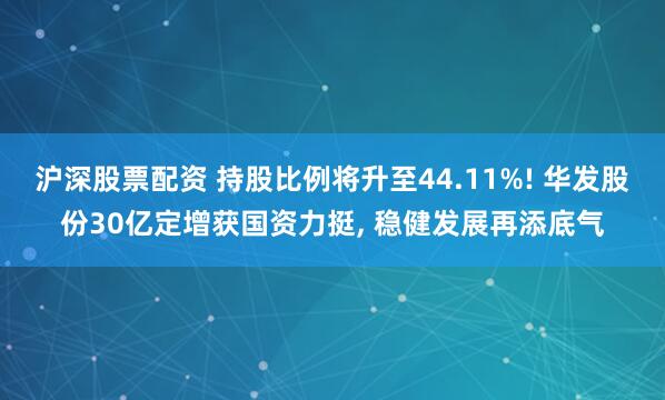 沪深股票配资 持股比例将升至44.11%! 华发股份30亿定增获国资力挺, 稳健发展再添底气