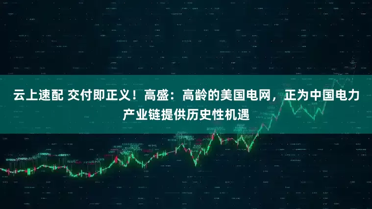 云上速配 交付即正义！高盛：高龄的美国电网，正为中国电力产业链提供历史性机遇