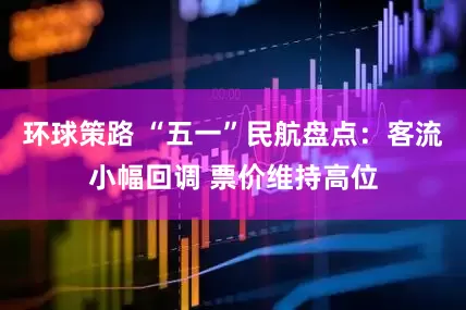 环球策路 “五一”民航盘点：客流小幅回调 票价维持高位